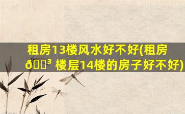 租房13楼风水好不好(租房 🐳 楼层14楼的房子好不好)